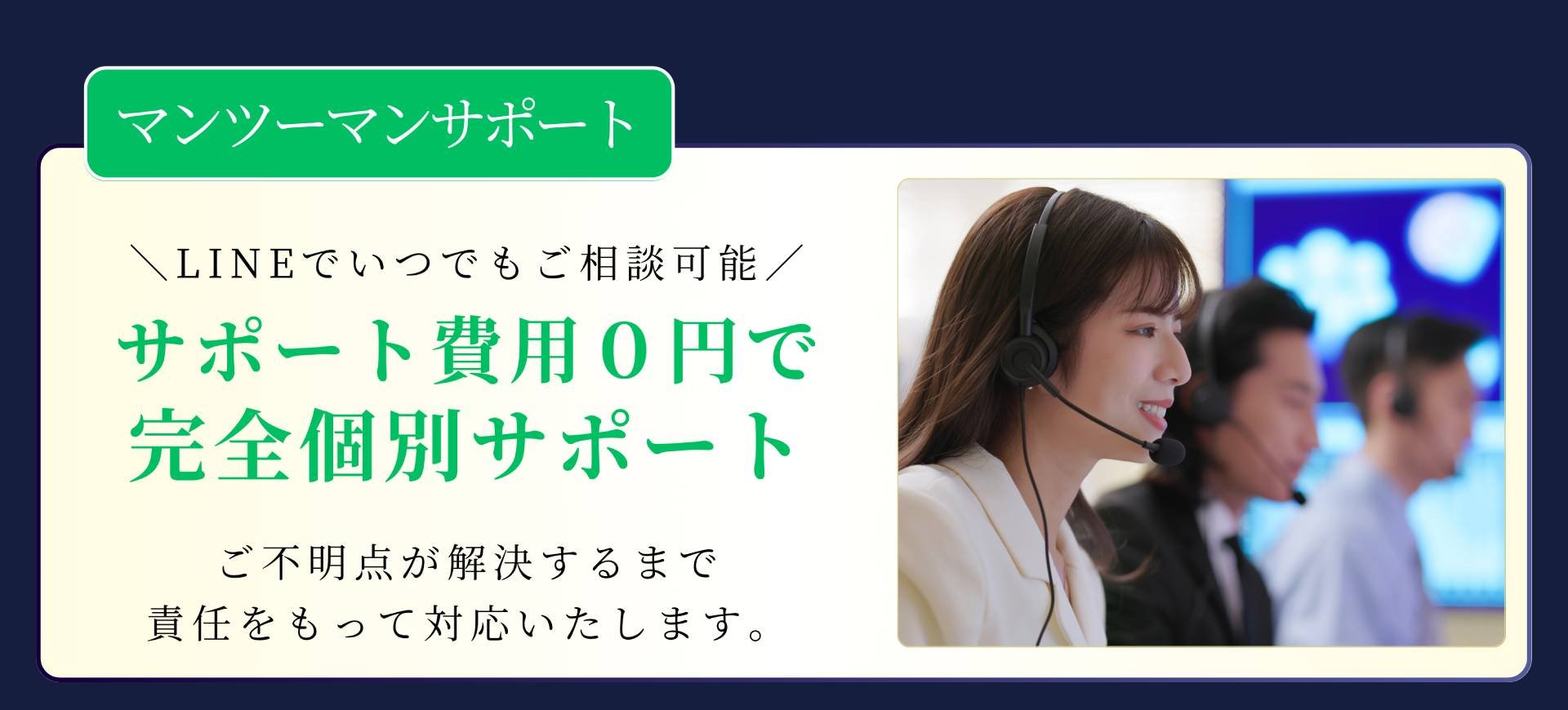 マンツーマンサポート \LINEでいつでもご相談可能/ サポート費用0円で完全個別サポート ご不明点が解決するまで責任をもって対応いたします。