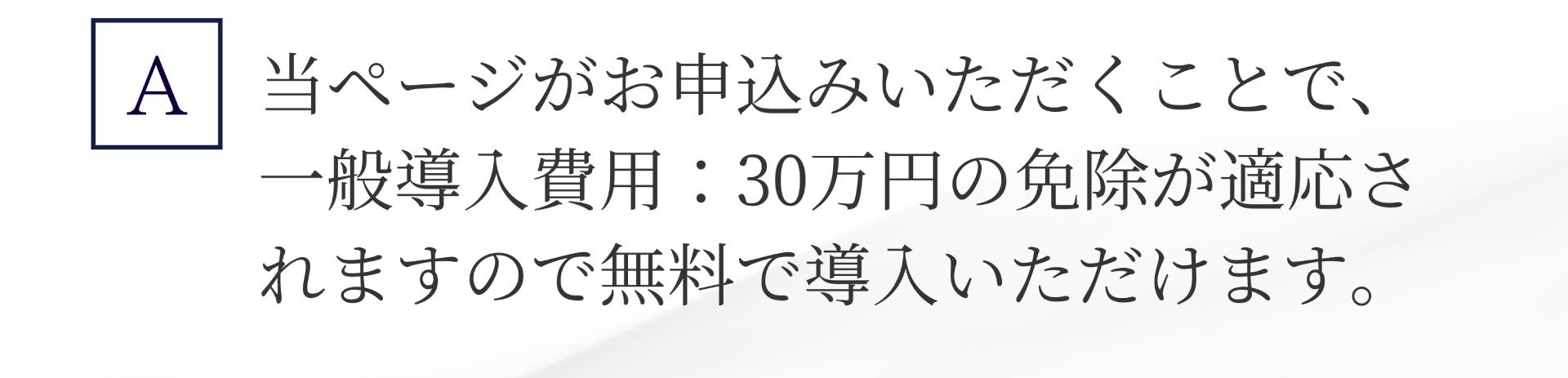 A. 当ページがお申込みいただくことで、 一般導入費用:30万円の免除が適応されますので無料で導入いただけます。