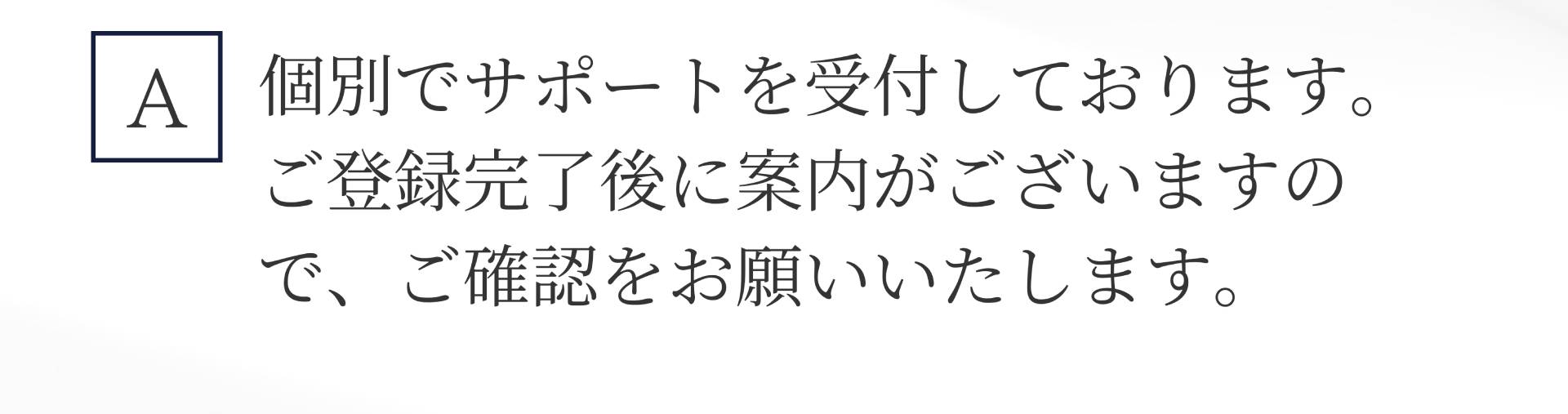 A. 個別でサポートを受付しております。 ご登録完了後に案内がございますので、ご確認をお願いいたします。