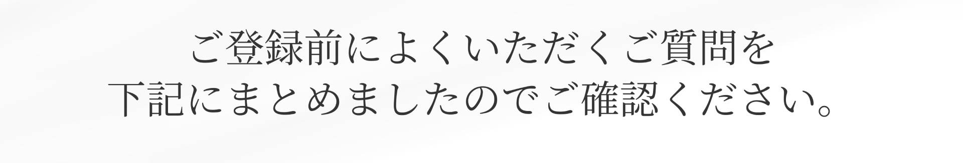 ご登録前によくいただくご質問を下記にまとめましたのでご確認ください。