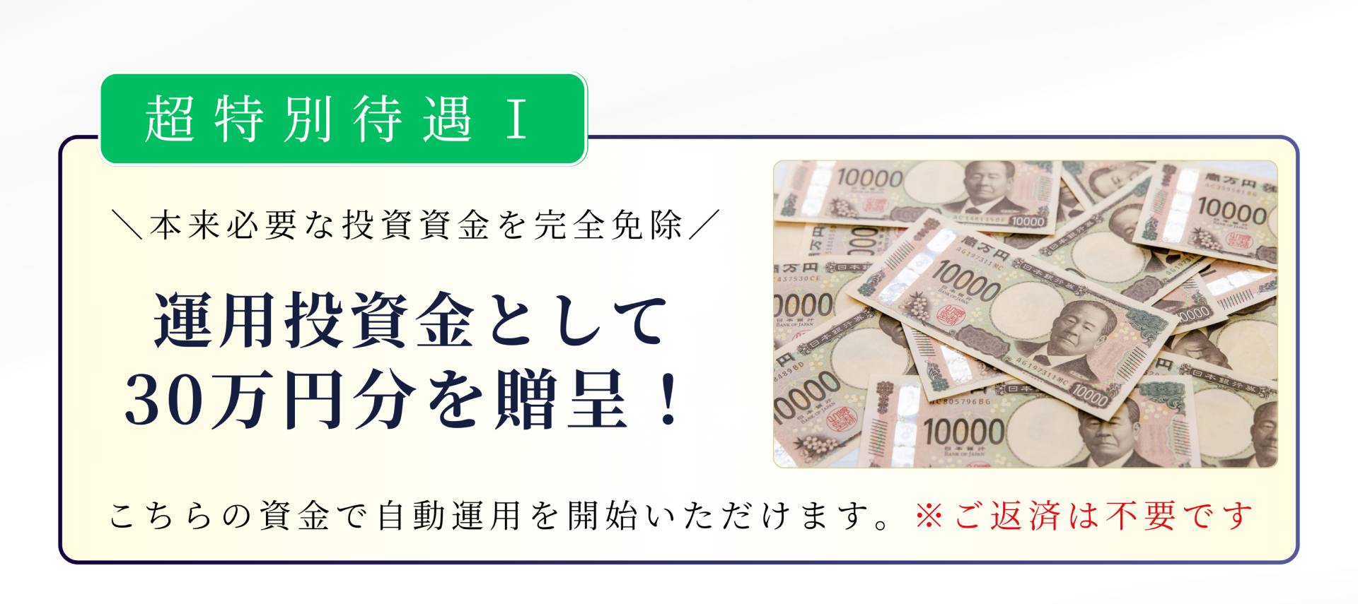 超特別待遇I \本来必要な投資資金を完全免除/ 運用投資金として 30万円分を贈呈! こちらの資金で自動運用を開始いただけます。※ご返済は不要です