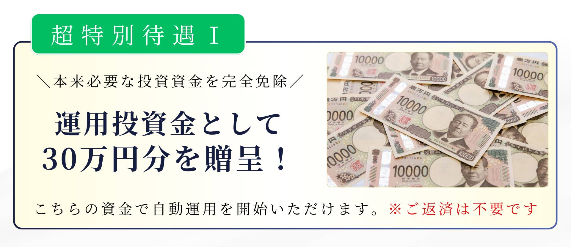 超特別待遇I \本来必要な投資資金を完全免除/ 運用投資金として 30万円分を贈呈! こちらの資金で自動運用を開始いただけます。※ご返済は不要です