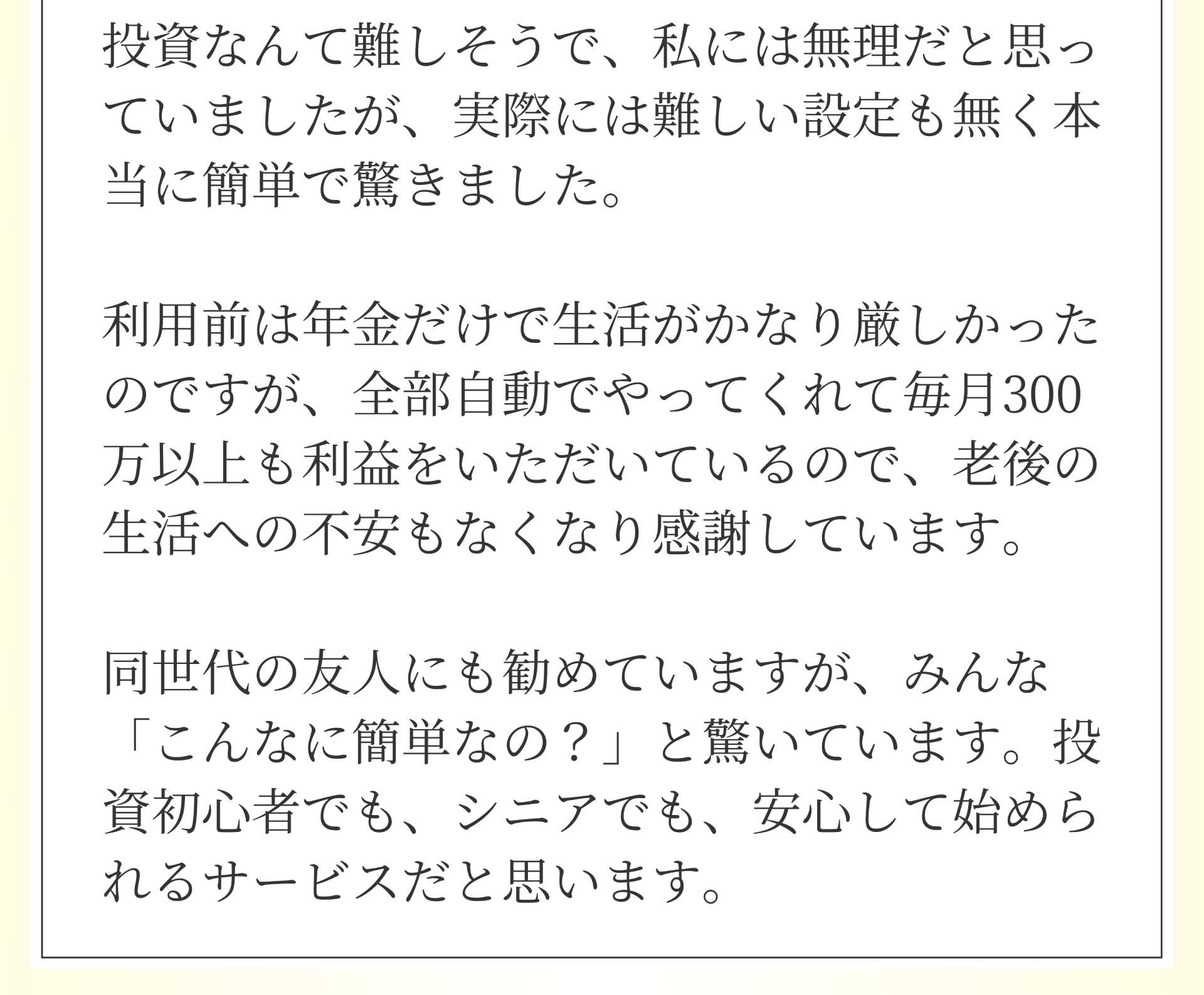 投資なんて難しそうで、私には無理だと思っていましたが、実際には難しい設定も無く本当に簡単で驚きました。利用前は年金だけで生活がかなり厳しかったのですが、全部自動でやってくれて毎月300 万以上も利益をいただいているので、老後の生活への不安もなくなり感謝しています。同世代の友人にも勧めていますが、みんな「こんなに簡単なの?」と驚いています。投資初心者でも、シニアでも、安心して始められるサービスだと思います。