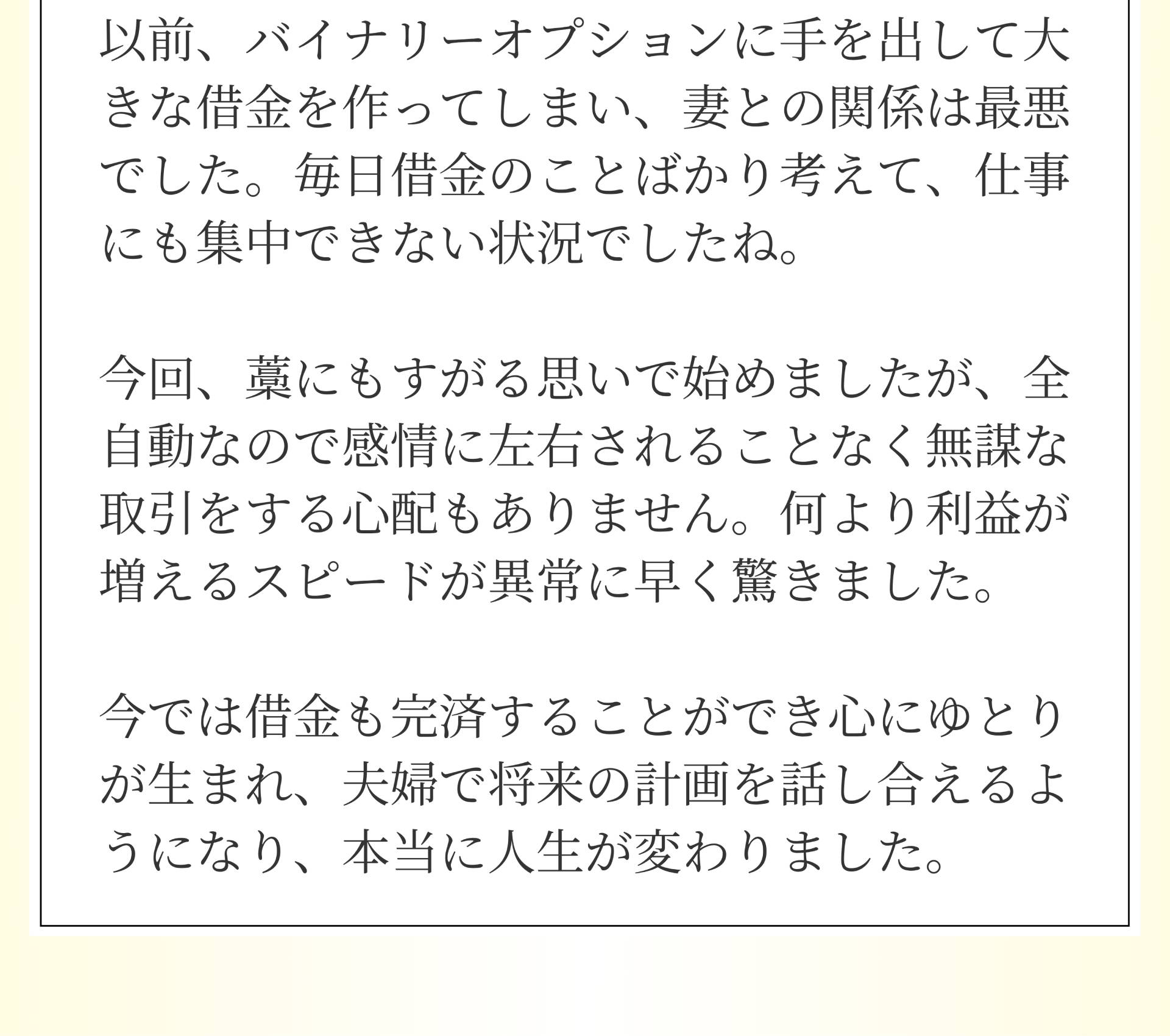 以前、バイナリーオプションに手を出して大きな借金を作ってしまい、妻との関係は最悪でした。毎日借金のことばかり考えて、仕事にも集中できない状況でしたね。今回、藁にもすがる思いで始めましたが、全自動なので感情に左右されることなく無謀な取引をする心配もありません。何より利益が増えるスピードが異常に早く驚きました。今では借金も完済することができ心にゆとりが生まれ、夫婦で将来の計画を話し合えるようになり、本当に人生が変わりました。